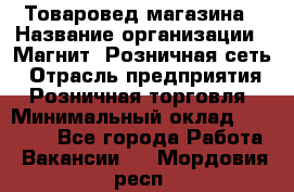 Товаровед магазина › Название организации ­ Магнит, Розничная сеть › Отрасль предприятия ­ Розничная торговля › Минимальный оклад ­ 33 400 - Все города Работа » Вакансии   . Мордовия респ.